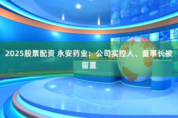 2025股票配资 永安药业：公司实控人、董事长被留置