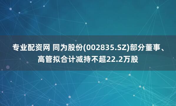 专业配资网 同为股份(002835.SZ)部分董事、高管拟合计减持不超22.2万股