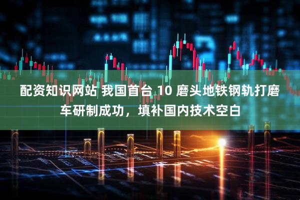配资知识网站 我国首台 10 磨头地铁钢轨打磨车研制成功，填补国内技术空白