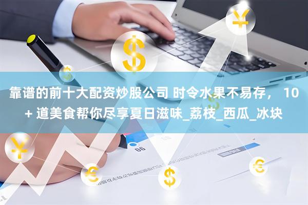 靠谱的前十大配资炒股公司 时令水果不易存， 10+ 道美食帮你尽享夏日滋味_荔枝_西瓜_冰块