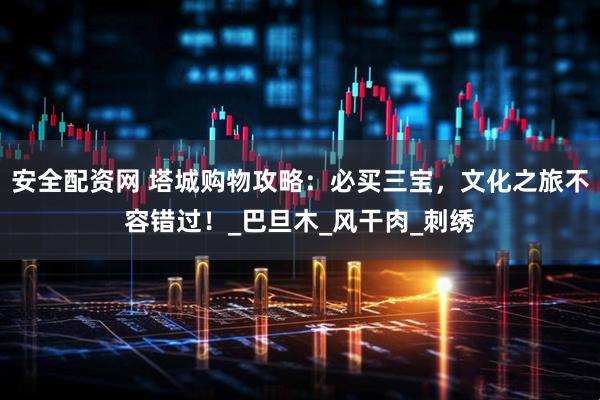 安全配资网 塔城购物攻略：必买三宝，文化之旅不容错过！_巴旦木_风干肉_刺绣