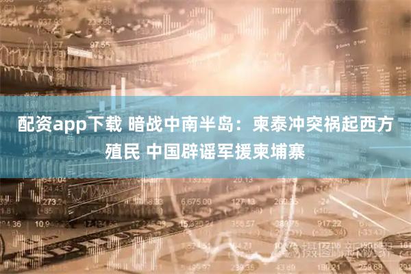 配资app下载 暗战中南半岛：柬泰冲突祸起西方殖民 中国辟谣军援柬埔寨