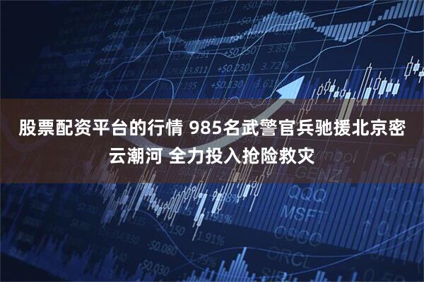 股票配资平台的行情 985名武警官兵驰援北京密云潮河 全力投入抢险救灾