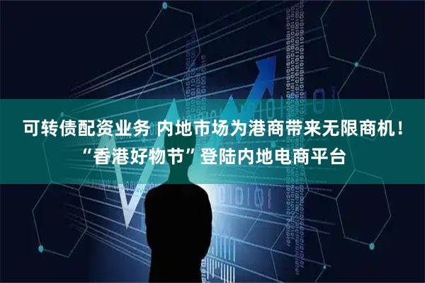 可转债配资业务 内地市场为港商带来无限商机！“香港好物节”登陆内地电商平台