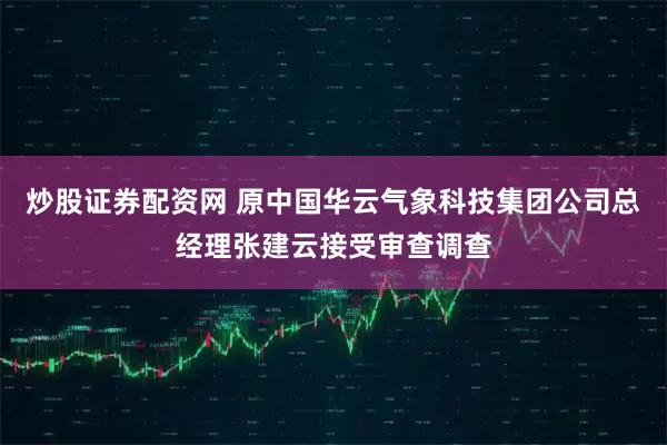 炒股证券配资网 原中国华云气象科技集团公司总经理张建云接受审查调查