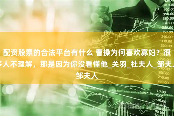 配资股票的合法平台有什么 曹操为何喜欢寡妇？很多人不理解，那是因为你没看懂他_关羽_杜夫人_邹夫人