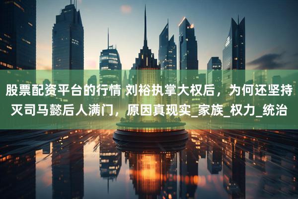 股票配资平台的行情 刘裕执掌大权后，为何还坚持灭司马懿后人满门，原因真现实_家族_权力_统治