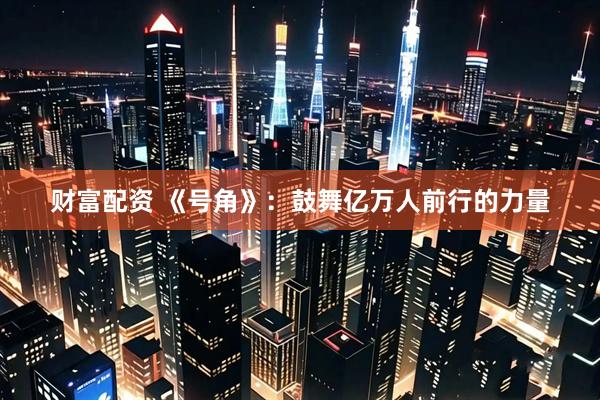 财富配资 《号角》：鼓舞亿万人前行的力量