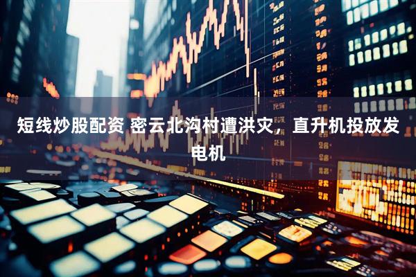 短线炒股配资 密云北沟村遭洪灾，直升机投放发电机
