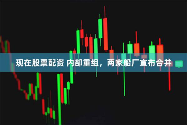 现在股票配资 内部重组，两家船厂宣布合并