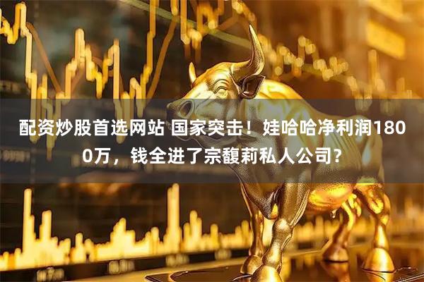 配资炒股首选网站 国家突击！娃哈哈净利润1800万，钱全进了宗馥莉私人公司？