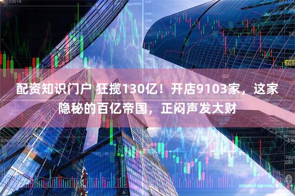 配资知识门户 狂揽130亿！开店9103家，这家隐秘的百亿帝国，正闷声发大财