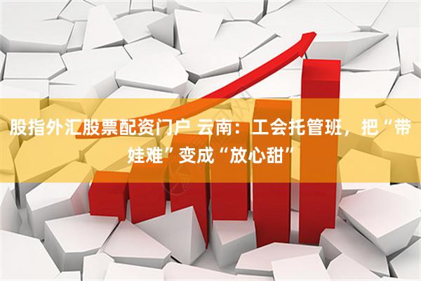 股指外汇股票配资门户 云南：工会托管班，把“带娃难”变成“放心甜”