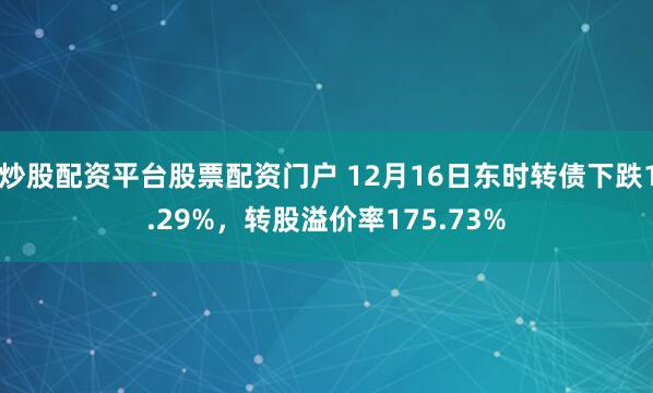 炒股配资平台股票配资门户 12月16日东时转债下跌1.29%，转股溢价率175.73%