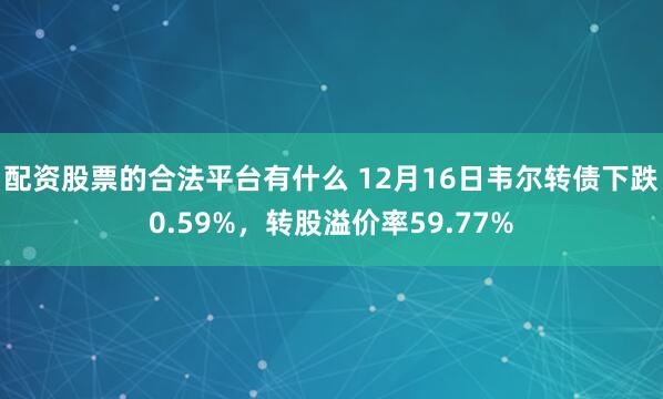 配资股票的合法平台有什么 12月16日韦尔转债下跌0.59%,转股溢价率59.77%