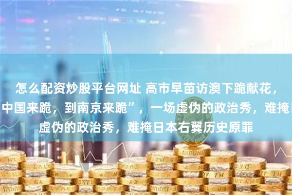 怎么配资炒股平台网址 高市早苗访澳下跪献花，网友：“更应该到中国来跪，到南京来跪”，一场虚伪的政治秀，难掩日本右翼历史原罪