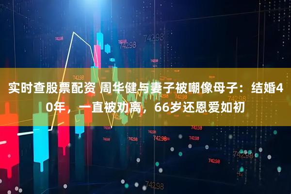 实时查股票配资 周华健与妻子被嘲像母子：结婚40年，一直被劝离，66岁还恩爱如初