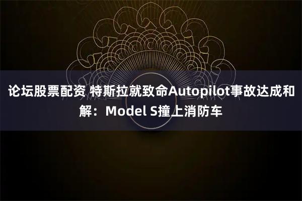 论坛股票配资 特斯拉就致命Autopilot事故达成和解:Model S撞上消防车