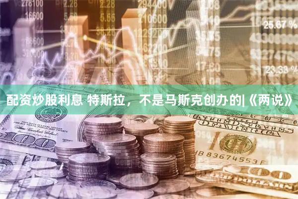 配资炒股利息 特斯拉，不是马斯克创办的|《两说》